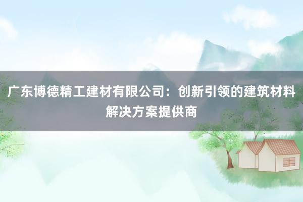 广东博德精工建材有限公司：创新引领的建筑材料解决方案提供商