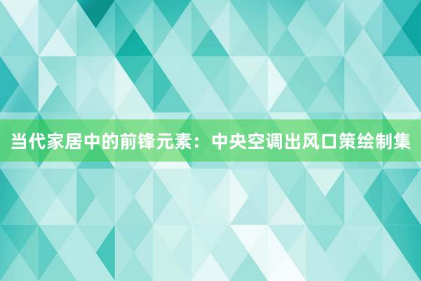 当代家居中的前锋元素：中央空调出风口策绘制集