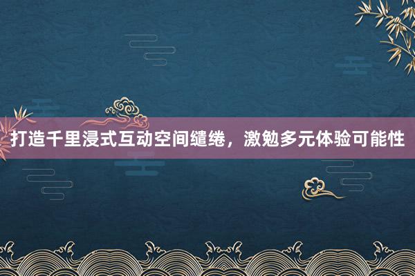 打造千里浸式互动空间缱绻，激勉多元体验可能性