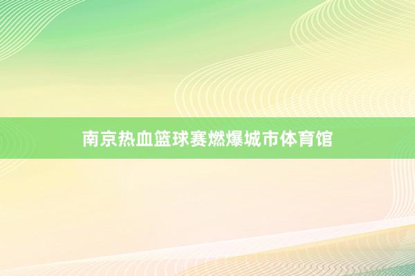 南京热血篮球赛燃爆城市体育馆