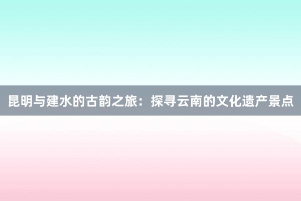 昆明与建水的古韵之旅：探寻云南的文化遗产景点